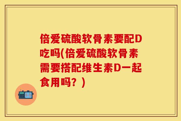 倍爱硫酸软骨素要配D吃吗(倍爱硫酸软骨素需要搭配维生素D一起食用吗？)