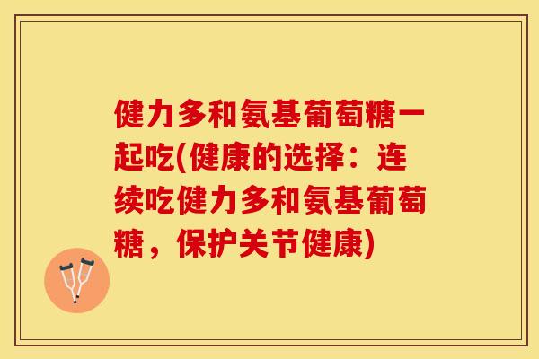健力多和氨基葡萄糖一起吃(健康的选择：连续吃健力多和氨基葡萄糖，保护关节健康)