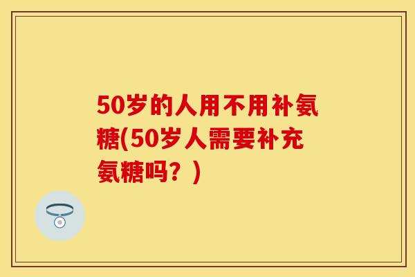 50岁的人用不用补氨糖(50岁人需要补充氨糖吗？)
