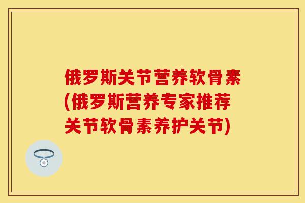 俄罗斯关节营养软骨素(俄罗斯营养专家推荐关节软骨素养护关节)