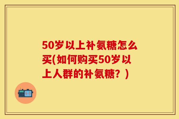 50岁以上补氨糖怎么买(如何购买50岁以上人群的补氨糖？)