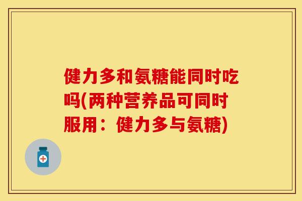 健力多和氨糖能同时吃吗(两种营养品可同时服用：健力多与氨糖)-第1张图片-关节保镖