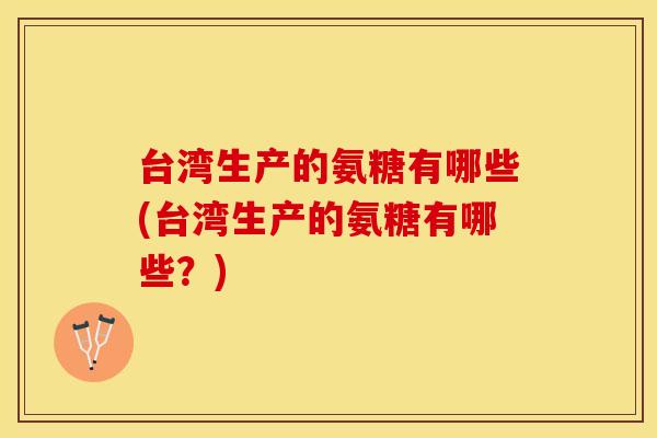 台湾生产的氨糖有哪些(台湾生产的氨糖有哪些？)
