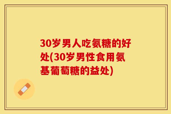 30岁男人吃氨糖的好处(30岁男性食用氨基葡萄糖的益处)