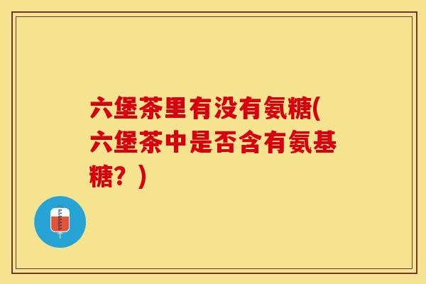 六堡茶里有没有氨糖(六堡茶中是否含有氨基糖？)