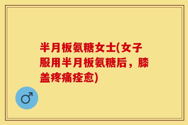 半月板氨糖女士(女子服用半月板氨糖后，膝盖疼痛痊愈)