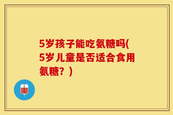 5岁孩子能吃氨糖吗(5岁儿童是否适合食用氨糖？)
