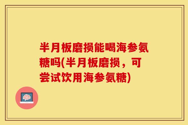 半月板磨损能喝海参氨糖吗(半月板磨损，可尝试饮用海参氨糖)