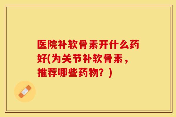医院补软骨素开什么药好(为关节补软骨素，推荐哪些药物？)