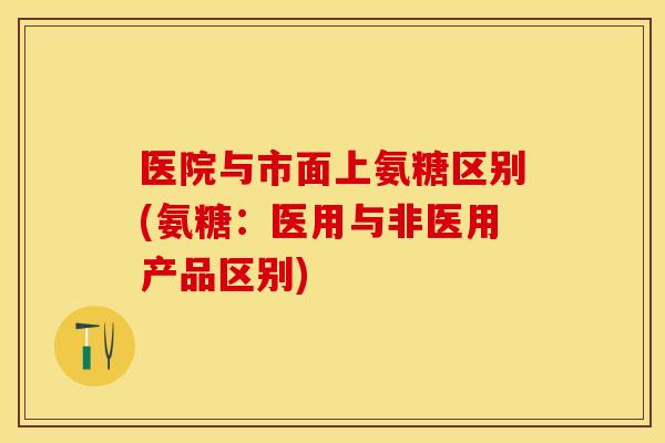 医院与市面上氨糖区别(氨糖：医用与非医用产品区别)