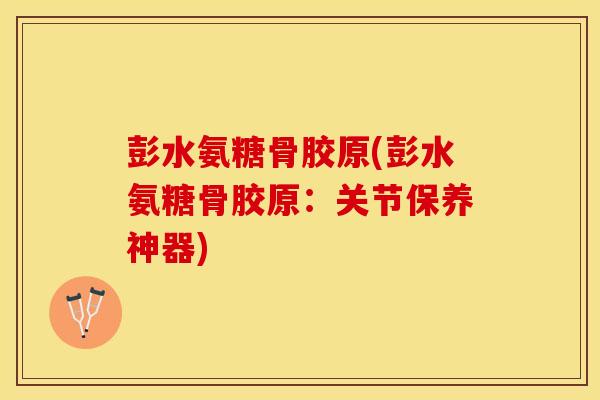 彭水氨糖骨胶原(彭水氨糖骨胶原：关节保养神器)