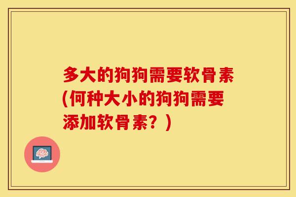 多大的狗狗需要软骨素(何种大小的狗狗需要添加软骨素？)