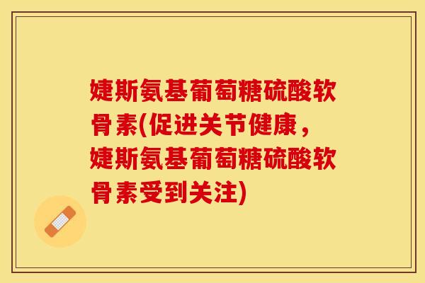 婕斯氨基葡萄糖硫酸软骨素(促进关节健康，婕斯氨基葡萄糖硫酸软骨素受到关注)