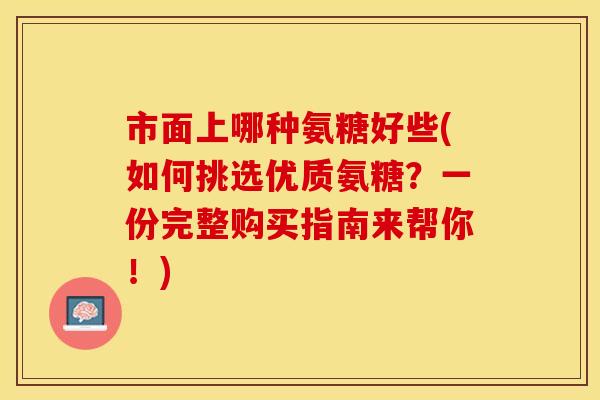 市面上哪种氨糖好些(如何挑选优质氨糖？一份完整购买指南来帮你！)