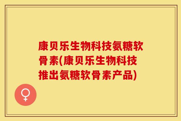 康贝乐生物科技氨糖软骨素(康贝乐生物科技推出氨糖软骨素产品)