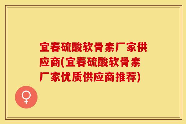 宜春硫酸软骨素厂家供应商(宜春硫酸软骨素厂家优质供应商推荐)