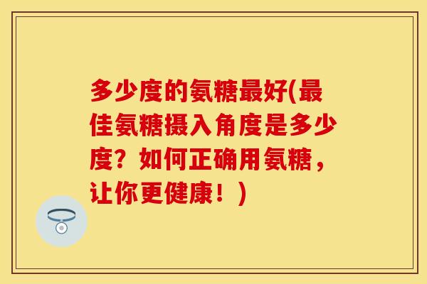 多少度的氨糖最好(最佳氨糖摄入角度是多少度？如何正确用氨糖，让你更健康！)