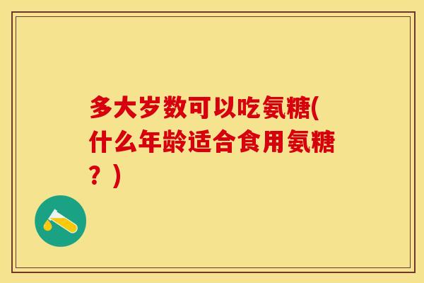 多大岁数可以吃氨糖(什么年龄适合食用氨糖？)