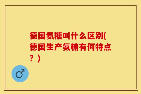 德国氨糖叫什么区别(德国生产氨糖有何特点？)