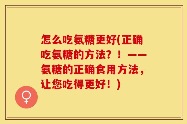 怎么吃氨糖更好(正确吃氨糖的方法？！——氨糖的正确食用方法，让您吃得更好！)