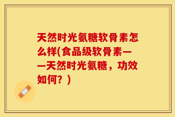 天然时光氨糖软骨素怎么样(食品级软骨素——天然时光氨糖，功效如何？)