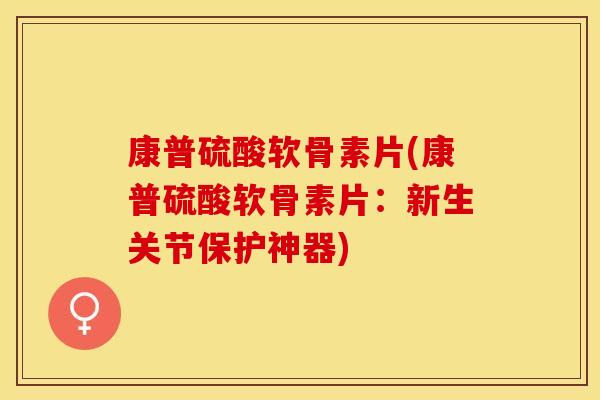 康普硫酸软骨素片(康普硫酸软骨素片：新生关节保护神器)-第1张图片-关节保镖
