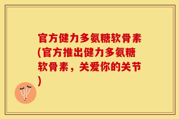 官方健力多氨糖软骨素(官方推出健力多氨糖软骨素，关爱你的关节)