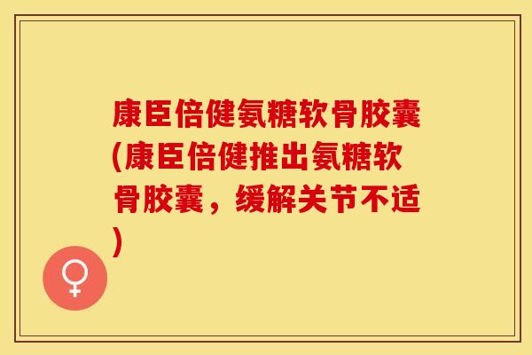 康臣倍健氨糖软骨胶囊(康臣倍健推出氨糖软骨胶囊，缓解关节不适)