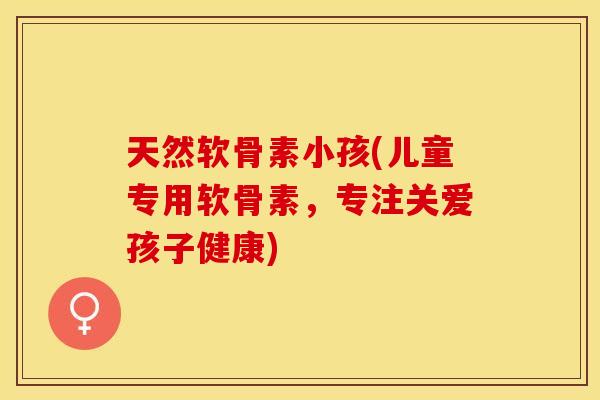天然软骨素小孩(儿童专用软骨素，专注关爱孩子健康)