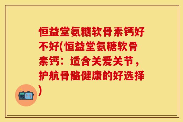 恒益堂氨糖软骨素钙好不好(恒益堂氨糖软骨素钙：适合关爱关节，护航骨骼健康的好选择)