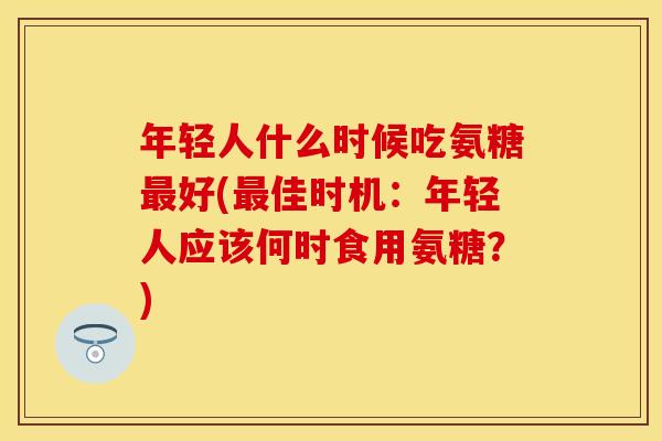 年轻人什么时候吃氨糖最好(最佳时机：年轻人应该何时食用氨糖？)