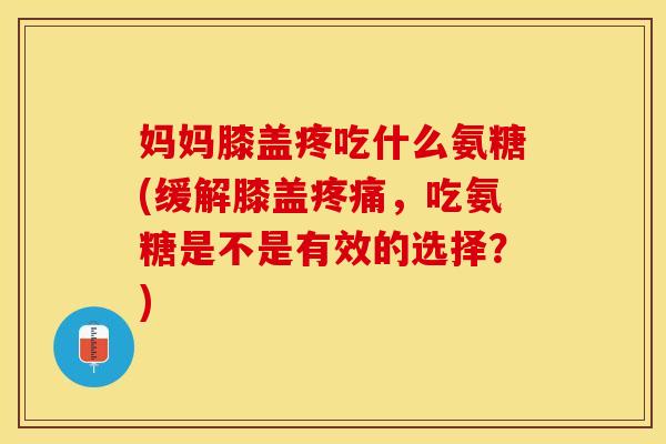 妈妈膝盖疼吃什么氨糖(缓解膝盖疼痛，吃氨糖是不是有效的选择？)