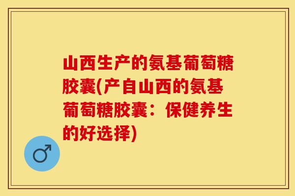 山西生产的氨基葡萄糖胶囊(产自山西的氨基葡萄糖胶囊：保健养生的好选择)
