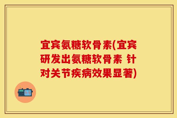 宜宾氨糖软骨素(宜宾研发出氨糖软骨素 针对关节疾病效果显著)