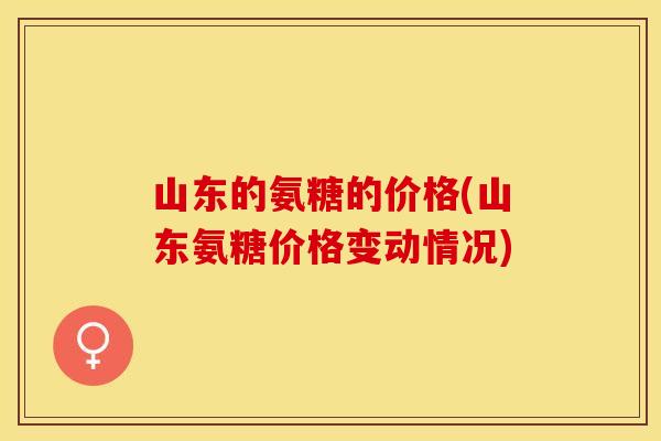 山东的氨糖的价格(山东氨糖价格变动情况)-第1张图片-关节保镖