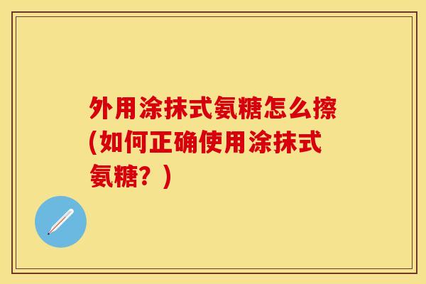外用涂抹式氨糖怎么擦(如何正确使用涂抹式氨糖?)-第1张图片-关节保镖 外用涂抹式氨糖怎么擦(如何正确使用涂抹式氨糖?)-第1张图片-关节保镖