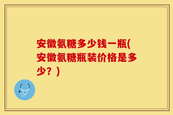 安徽氨糖多少钱一瓶(安徽氨糖瓶装价格是多少？)