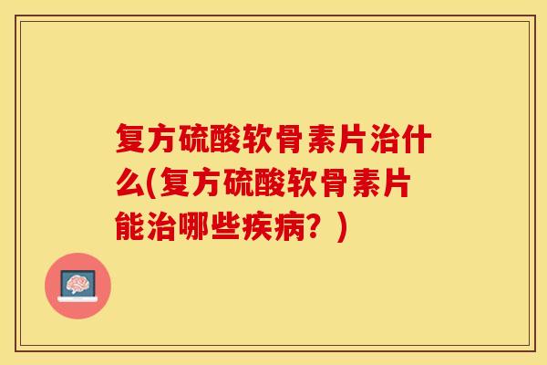 复方硫酸软骨素片治什么(复方硫酸软骨素片能治哪些疾病？)-第1张图片-关节保镖