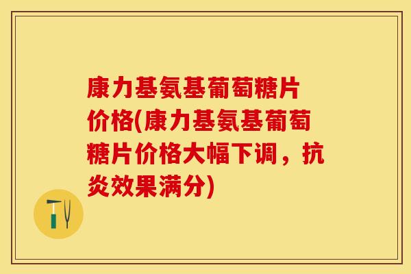 康力基氨基葡萄糖片 价格(康力基氨基葡萄糖片价格大幅下调，抗炎效果满分)-第1张图片-关节保镖