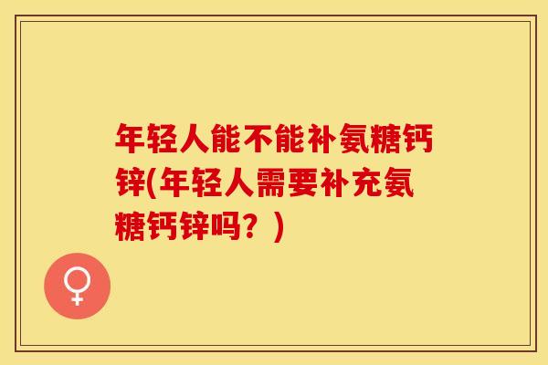 年轻人能不能补氨糖钙锌(年轻人需要补充氨糖钙锌吗？)
