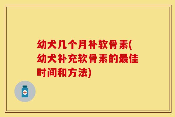 幼犬几个月补软骨素(幼犬补充软骨素的最佳时间和方法)