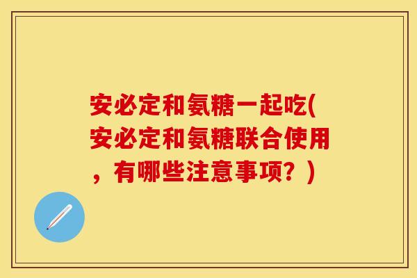 安必定和氨糖一起吃(安必定和氨糖联合使用，有哪些注意事项？)