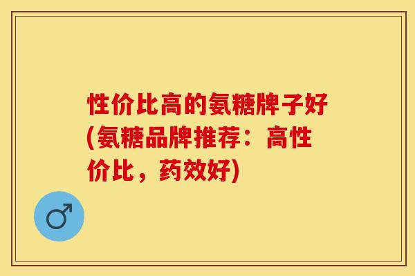 性价比高的氨糖牌子好(氨糖品牌推荐：高性价比，药效好)
