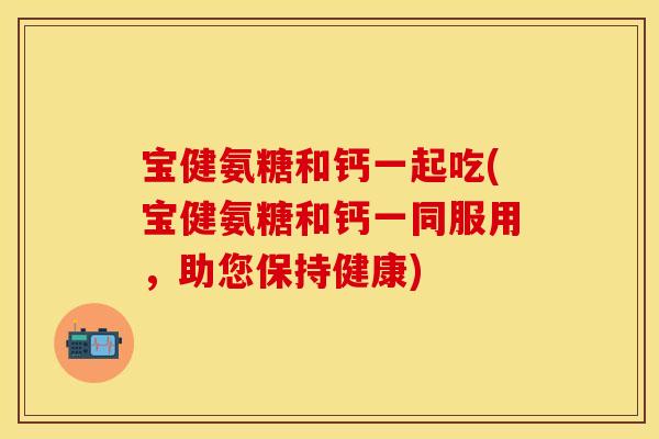 宝健氨糖和钙一起吃(宝健氨糖和钙一同服用，助您保持健康)
