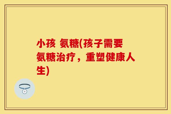 小孩 氨糖(孩子需要氨糖治疗，重塑健康人生)