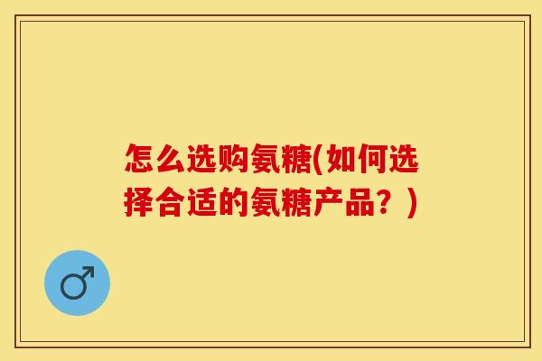 怎么选购氨糖(如何选择合适的氨糖产品？)