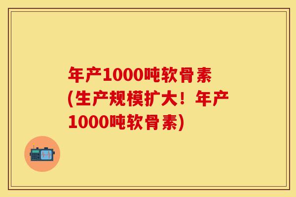 年产1000吨软骨素(生产规模扩大！年产1000吨软骨素)