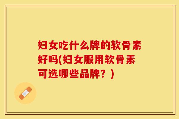 妇女吃什么牌的软骨素好吗(妇女服用软骨素可选哪些品牌？)