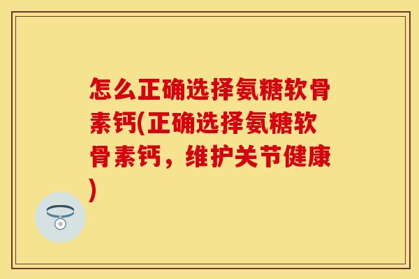 怎么正确选择氨糖软骨素钙(正确选择氨糖软骨素钙，维护关节健康)