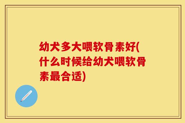 幼犬多大喂软骨素好(什么时候给幼犬喂软骨素最合适)